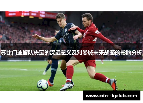 苏比门迪留队决定的深远意义及对曼城未来战略的影响分析 苏比门迪留队决定的深远意义及对曼城未来战略的影响分析