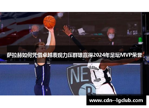 萨拉赫如何凭借卓越表现力压群雄赢得2024年足坛MVP荣誉 萨拉赫如何凭借卓越表现力压群雄赢得2024年足坛MVP荣誉