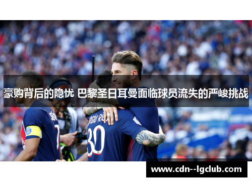 豪购背后的隐忧 巴黎圣日耳曼面临球员流失的严峻挑战 豪购背后的隐忧 巴黎圣日耳曼面临球员流失的严峻挑战