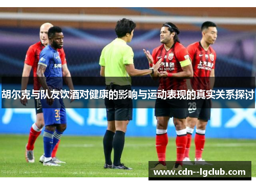 胡尔克与队友饮酒对健康的影响与运动表现的真实关系探讨 胡尔克与队友饮酒对健康的影响与运动表现的真实关系探讨