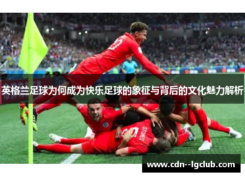 英格兰足球为何成为快乐足球的象征与背后的文化魅力解析 英格兰足球为何成为快乐足球的象征与背后的文化魅力解析