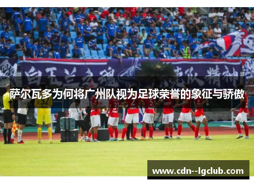 萨尔瓦多为何将广州队视为足球荣誉的象征与骄傲 萨尔瓦多为何将广州队视为足球荣誉的象征与骄傲