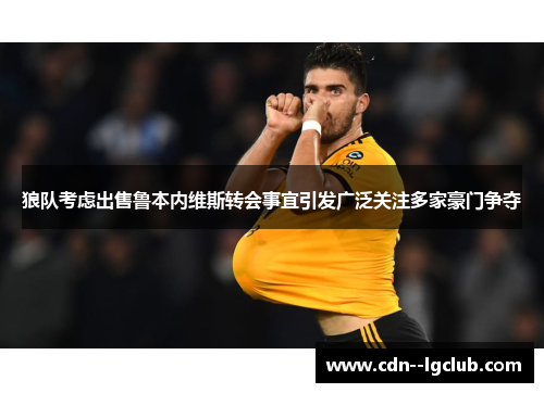 狼队考虑出售鲁本内维斯转会事宜引发广泛关注多家豪门争夺 狼队考虑出售鲁本内维斯转会事宜引发广泛关注多家豪门争夺