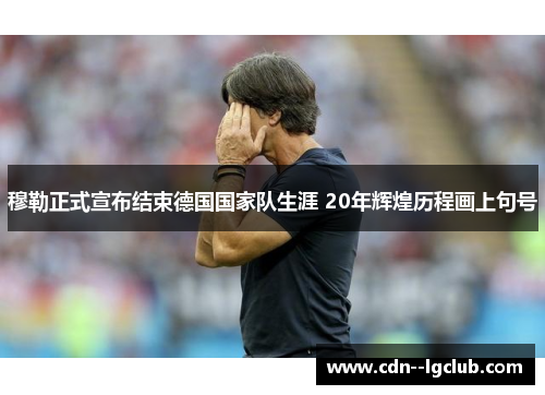 穆勒正式宣布结束德国国家队生涯 20年辉煌历程画上句号