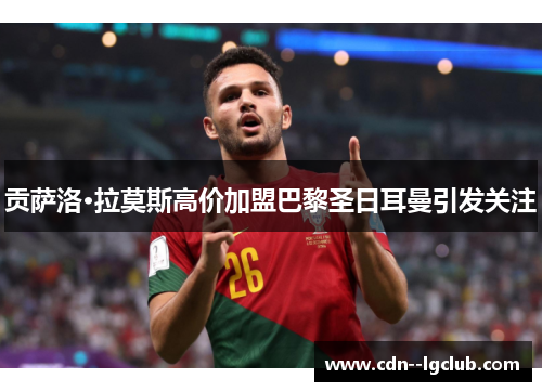 贡萨洛·拉莫斯高价加盟巴黎圣日耳曼引发关注 贡萨洛·拉莫斯高价加盟巴黎圣日耳曼引发关注
