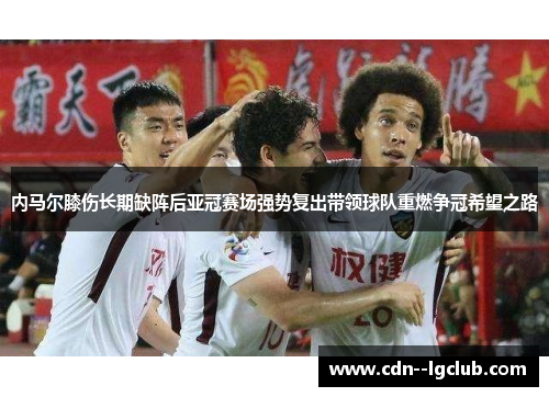 内马尔膝伤长期缺阵后亚冠赛场强势复出带领球队重燃争冠希望之路